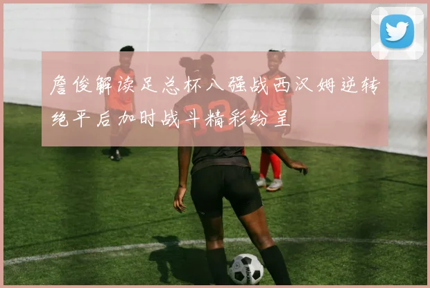詹俊解读足总杯八强战西汉姆逆转绝平后加时战斗精彩纷呈