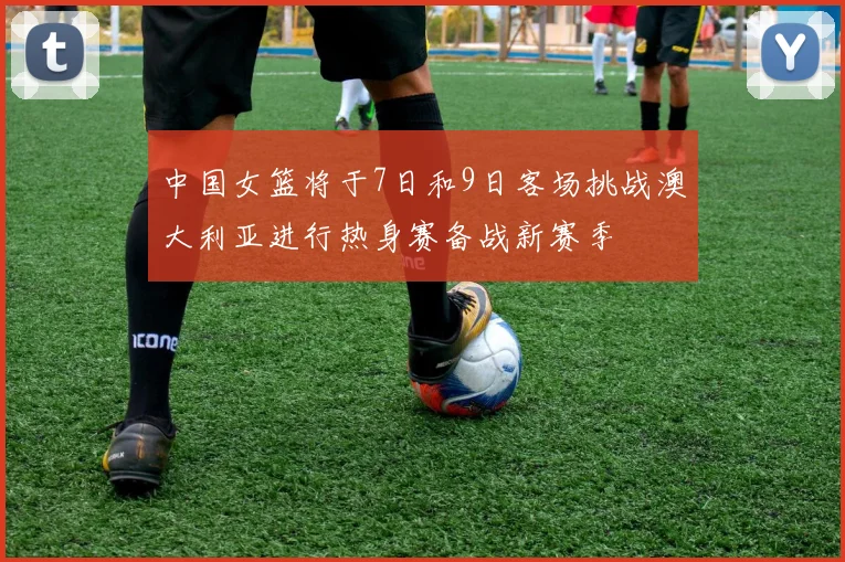 中国女篮将于7日和9日客场挑战澳大利亚进行热身赛备战新赛季