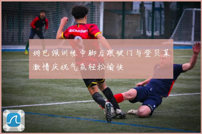姆巴佩训练中脚后跟破门与登贝莱激情庆祝气氛轻松愉快
