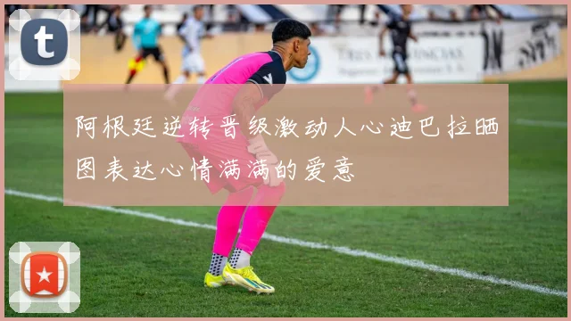 阿根廷逆转晋级激动人心迪巴拉晒图表达心情满满的爱意