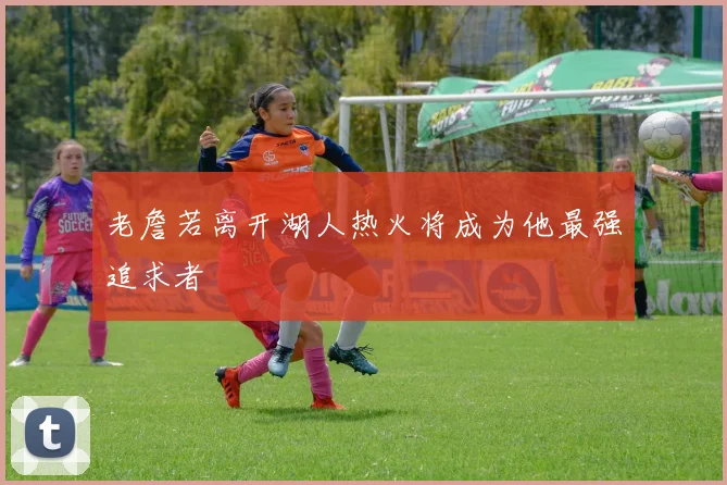 老詹若离开湖人热火将成为他最强追求者