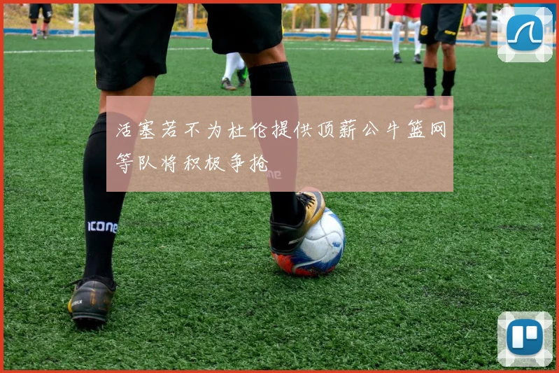 活塞若不为杜伦提供顶薪公牛篮网等队将积极争抢
