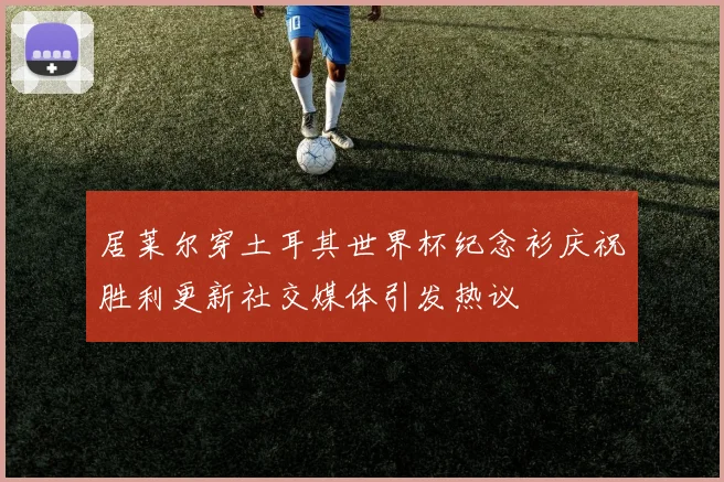 居莱尔穿土耳其世界杯纪念衫庆祝胜利更新社交媒体引发热议