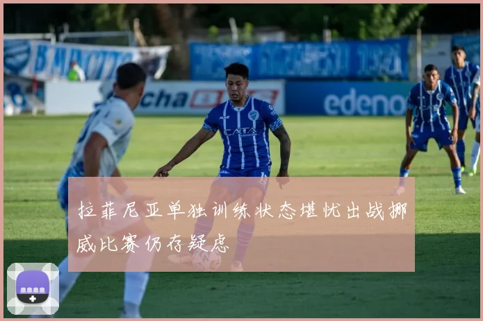 拉菲尼亚单独训练状态堪忧出战挪威比赛仍存疑虑