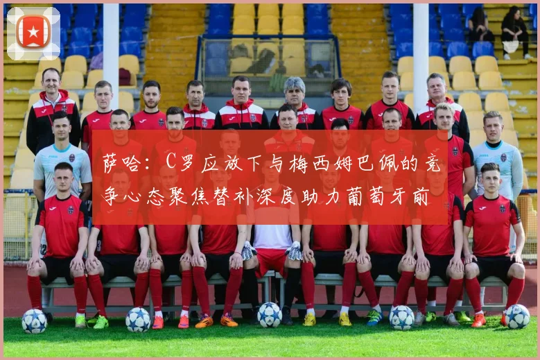 萨哈：C罗应放下与梅西姆巴佩的竞争心态聚焦替补深度助力葡萄牙前行