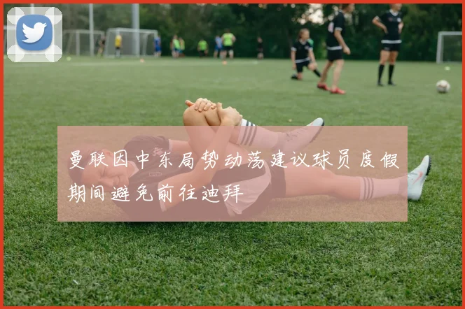 曼联因中东局势动荡建议球员度假期间避免前往迪拜