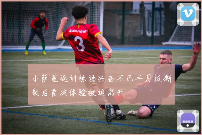 小萨重返训练场兴奋不已半月板撕裂后首次体验被迫离开
