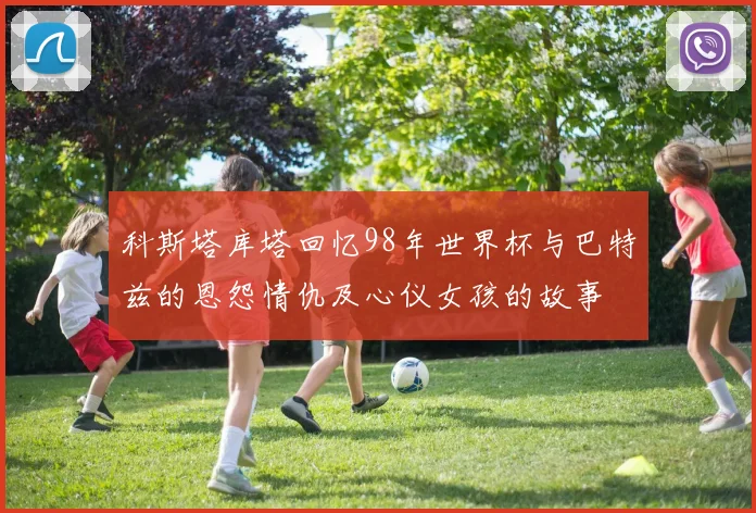 科斯塔库塔回忆98年世界杯与巴特兹的恩怨情仇及心仪女孩的故事
