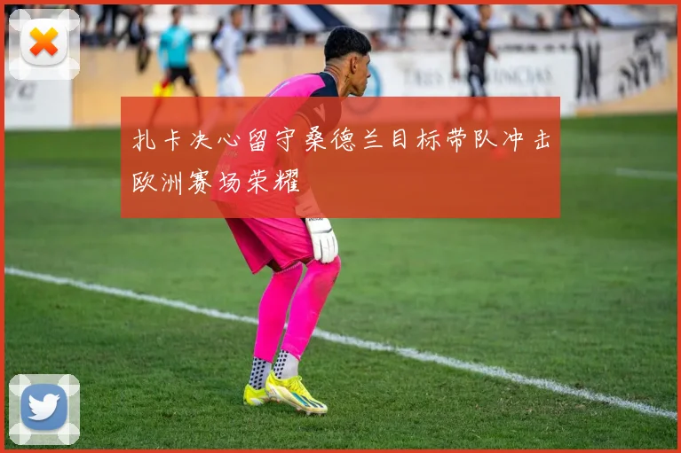 扎卡决心留守桑德兰目标带队冲击欧洲赛场荣耀