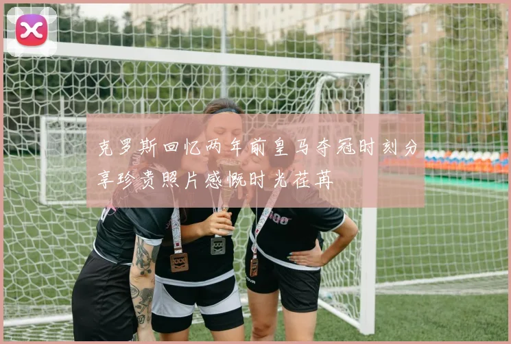 克罗斯回忆两年前皇马夺冠时刻分享珍贵照片感慨时光荏苒