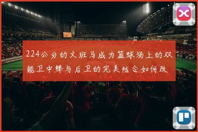 224公分的文班马成为篮球场上的双能卫中锋与后卫的完美结合如何改变比赛格局