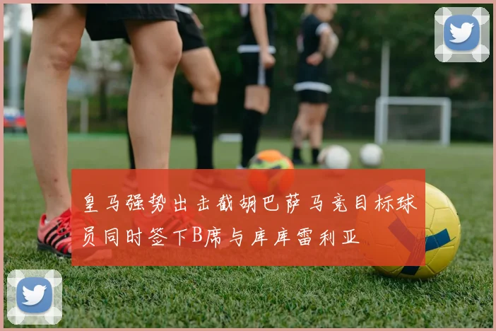 皇马强势出击截胡巴萨马竞目标球员同时签下B席与库库雷利亚