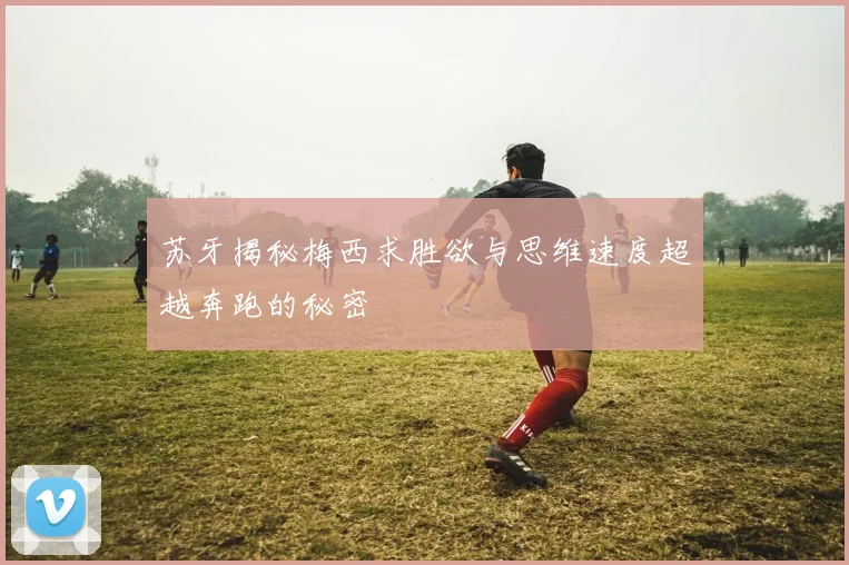 苏牙揭秘梅西求胜欲与思维速度超越奔跑的秘密