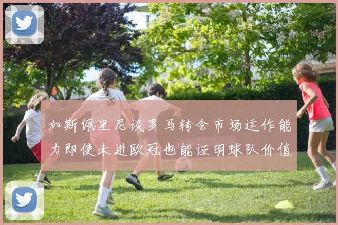 加斯佩里尼谈罗马转会市场运作能力即使未进欧冠也能证明球队价值
