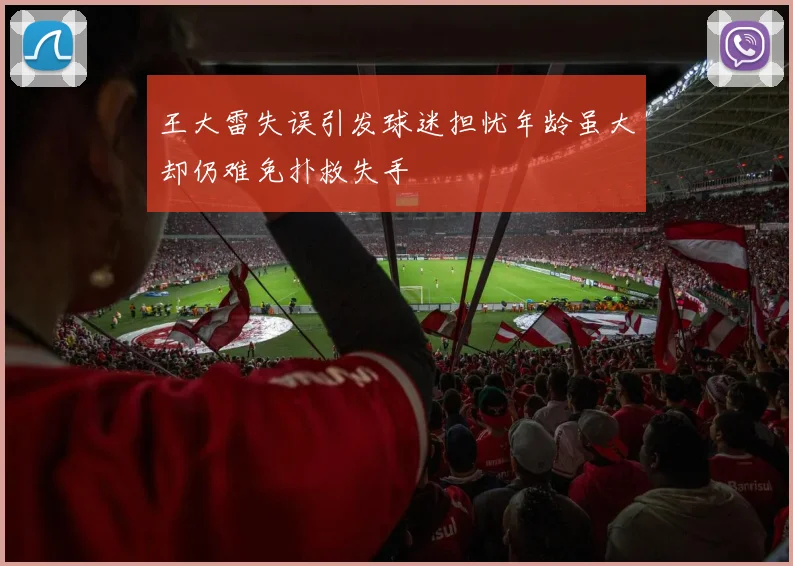 王大雷失误引发球迷担忧年龄虽大却仍难免扑救失手