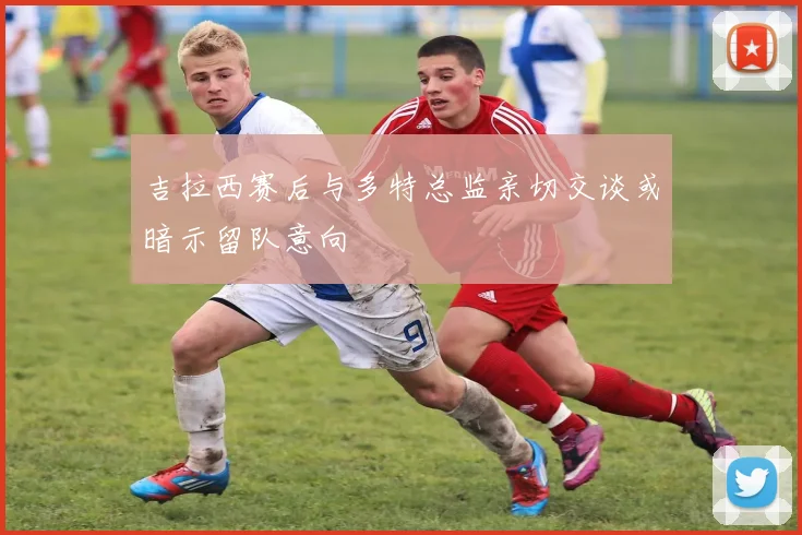 吉拉西赛后与多特总监亲切交谈或暗示留队意向