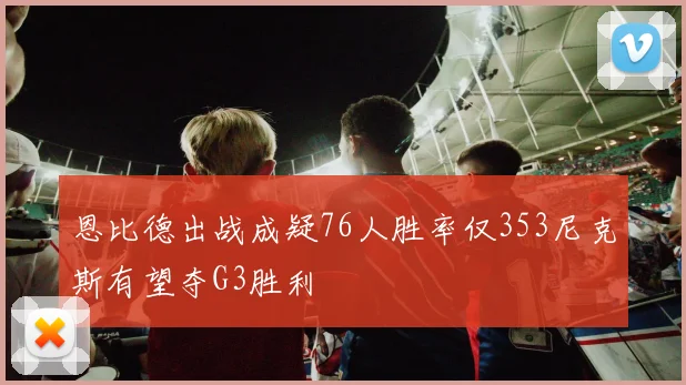 恩比德出战成疑76人胜率仅353尼克斯有望夺G3胜利