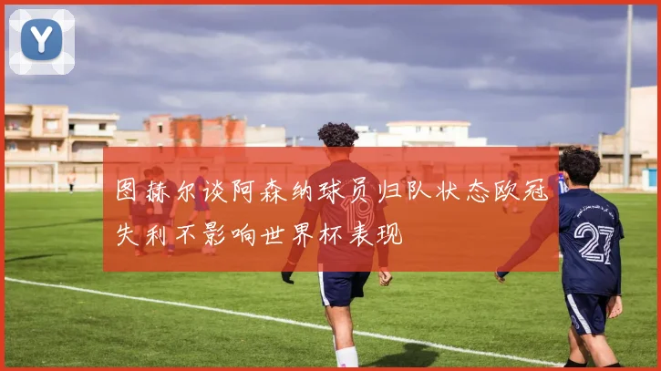 图赫尔谈阿森纳球员归队状态欧冠失利不影响世界杯表现