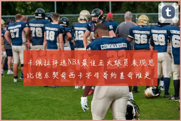 卡佩拉评选NBA最佳五大球员表现恩比德东契奇西卡字母哥约基奇谁更出色