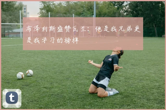 布泽利斯盛赞瓦兰：他是我兄弟更是我学习的榜样