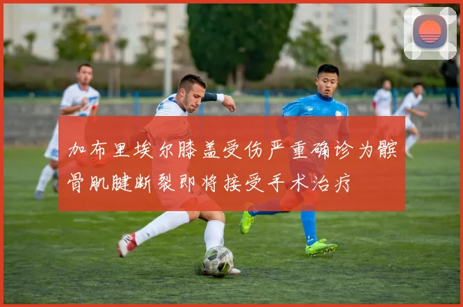 加布里埃尔膝盖受伤严重确诊为髌骨肌腱断裂即将接受手术治疗