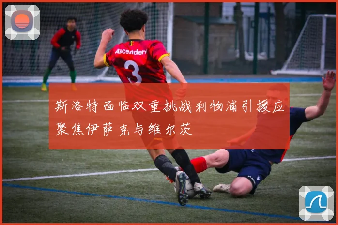 斯洛特面临双重挑战利物浦引援应聚焦伊萨克与维尔茨