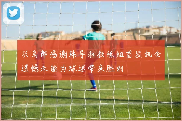 买乌郎感谢韩导和教练组首发机会遗憾未能为球迷带来胜利